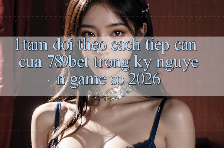 1. Tầm Dõi theo Cách tiếp cận Của 789bet Trong Kỷ Nguyên Game Số 2026