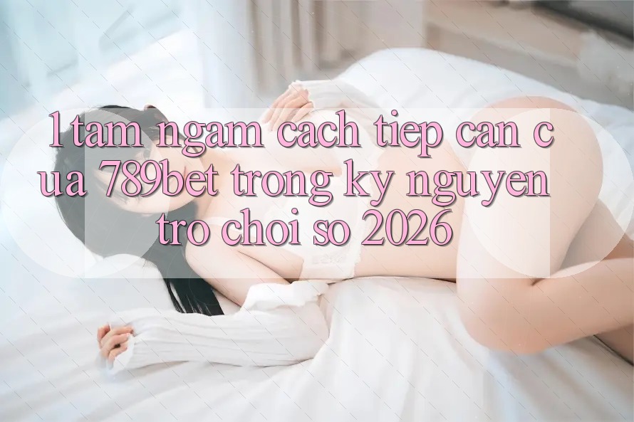 1. Tầm Ngắm Cách tiếp cận Của 789bet Trong Kỷ Nguyên Trò chơi Số 2026
