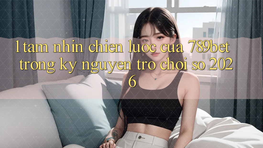 1. Tầm Nhìn Chiến Lược Của 789bet Trong Kỷ Nguyên Trò chơi Số 2026
