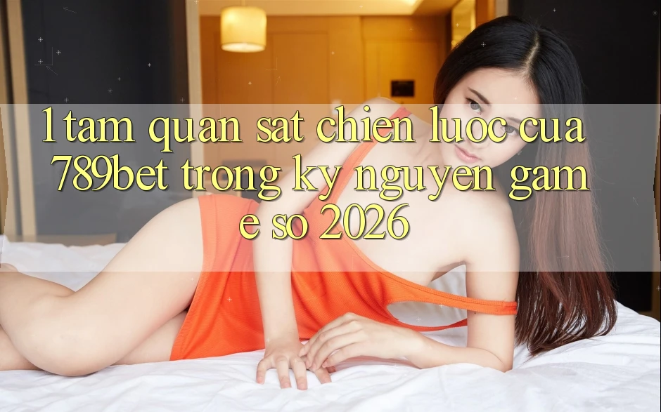 1. Tầm Quan sát Chiến Lược Của 789bet Trong Kỷ Nguyên Game Số 2026