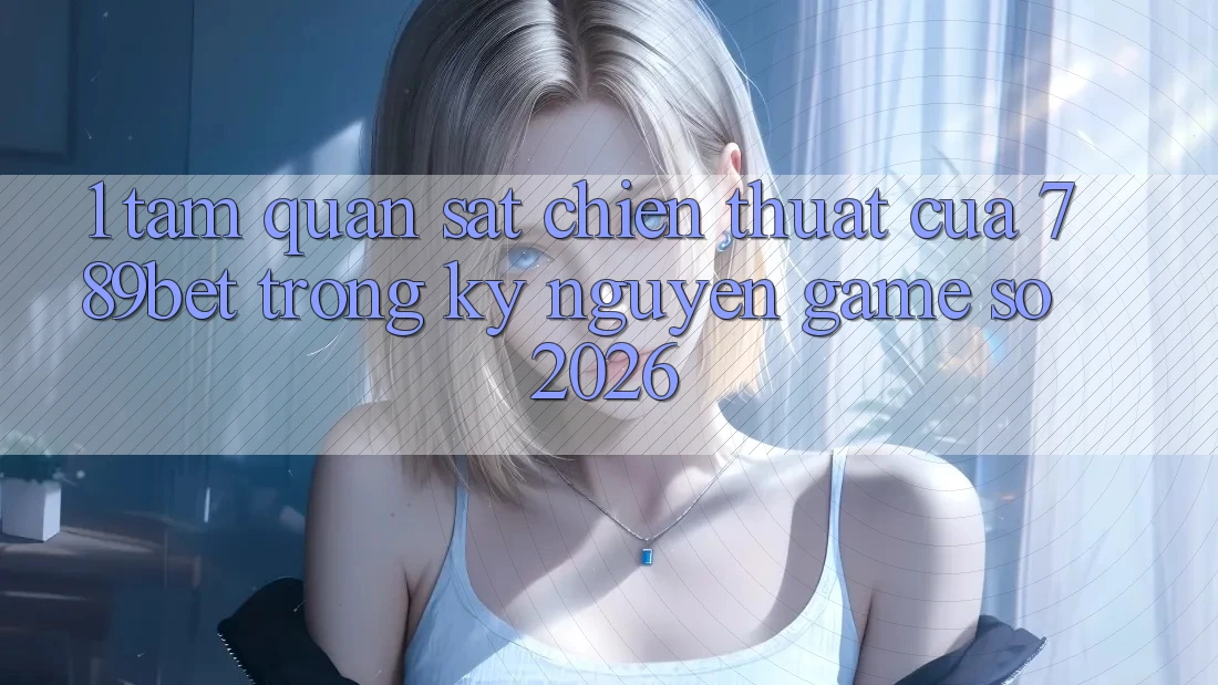 1. Tầm Quan sát Chiến thuật Của 789bet Trong Kỷ Nguyên Game Số 2026