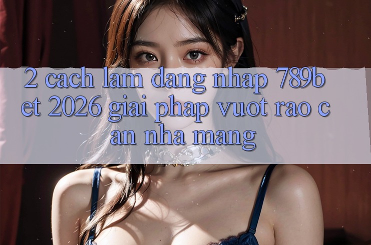 2. Cách làm Đăng Nhập 789bet 2026 - Giải Pháp Vượt Rào Cản Nhà Mạng