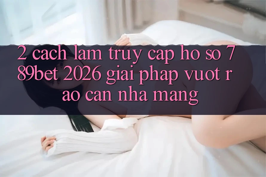 2. Cách làm Truy cập hồ sơ 789bet 2026 - Giải Pháp Vượt Rào Cản Nhà Mạng