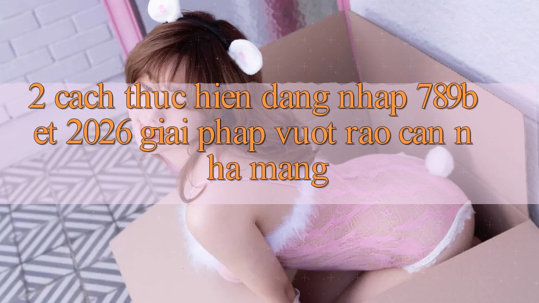 2. Cách thực hiện Đăng Nhập 789bet 2026 - Giải Pháp Vượt Rào Cản Nhà Mạng