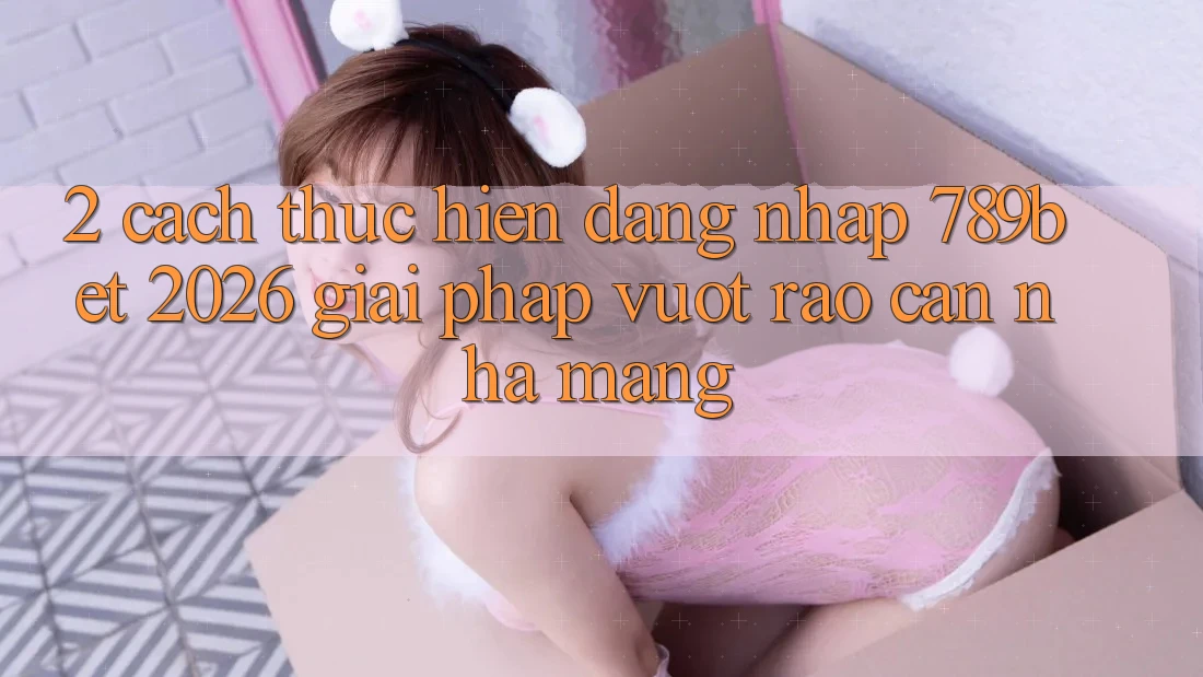 2. Cách thực hiện Đăng Nhập 789bet 2026 - Giải Pháp Vượt Rào Cản Nhà Mạng