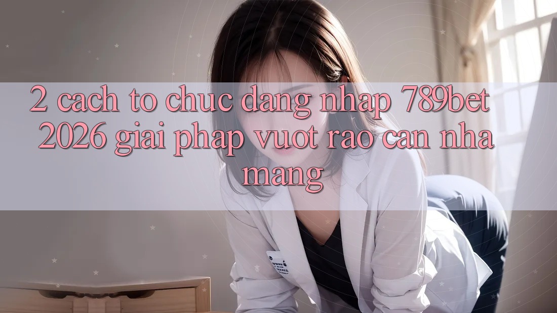 2. Cách tổ chức Đăng Nhập 789bet 2026 - Giải Pháp Vượt Rào Cản Nhà Mạng