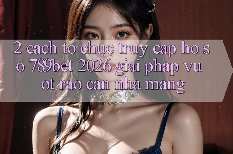 2. Cách tổ chức Truy cập hồ sơ 789bet 2026 - Giải Pháp Vượt Rào Cản Nhà Mạng
