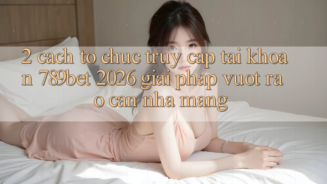 2. Cách tổ chức Truy cập tài khoản 789bet 2026 - Giải Pháp Vượt Rào Cản Nhà Mạng