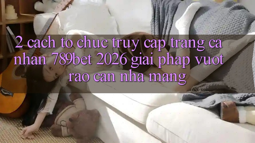 2. Cách tổ chức Truy cập trang cá nhân 789bet 2026 - Giải Pháp Vượt Rào Cản Nhà Mạng
