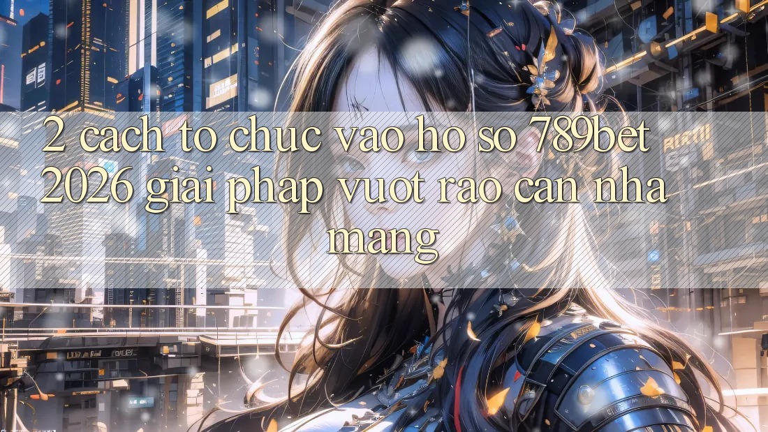 2. Cách tổ chức Vào hồ sơ 789bet 2026 - Giải Pháp Vượt Rào Cản Nhà Mạng