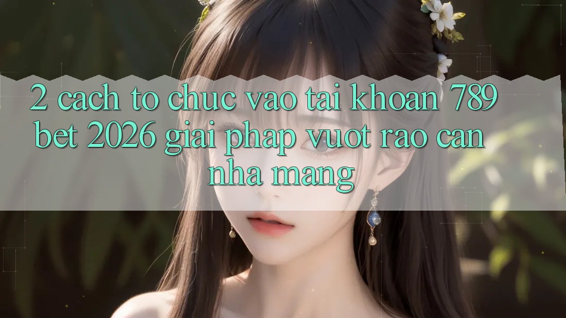 2. Cách tổ chức Vào tài khoản 789bet 2026 - Giải Pháp Vượt Rào Cản Nhà Mạng