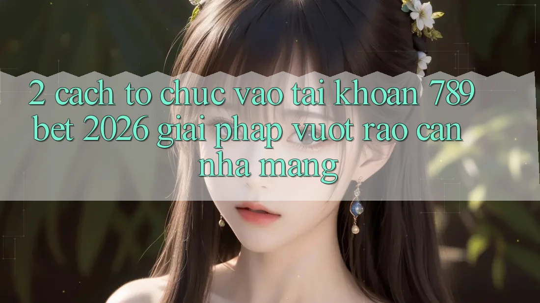 2. Cách tổ chức Vào tài khoản 789bet 2026 - Giải Pháp Vượt Rào Cản Nhà Mạng