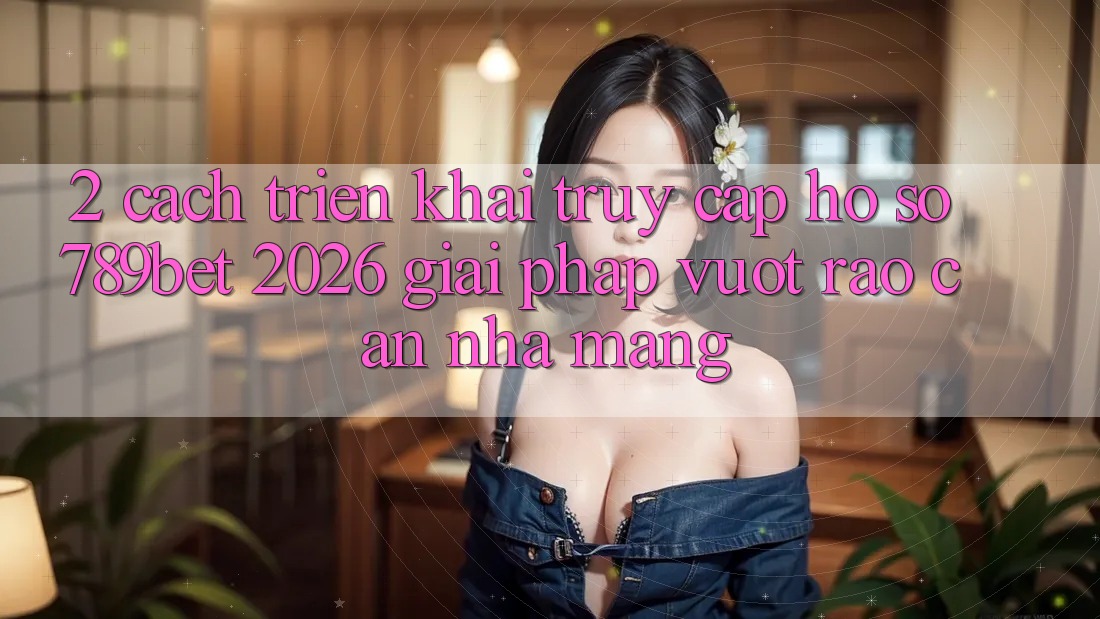 2. Cách triển khai Truy cập hồ sơ 789bet 2026 - Giải Pháp Vượt Rào Cản Nhà Mạng