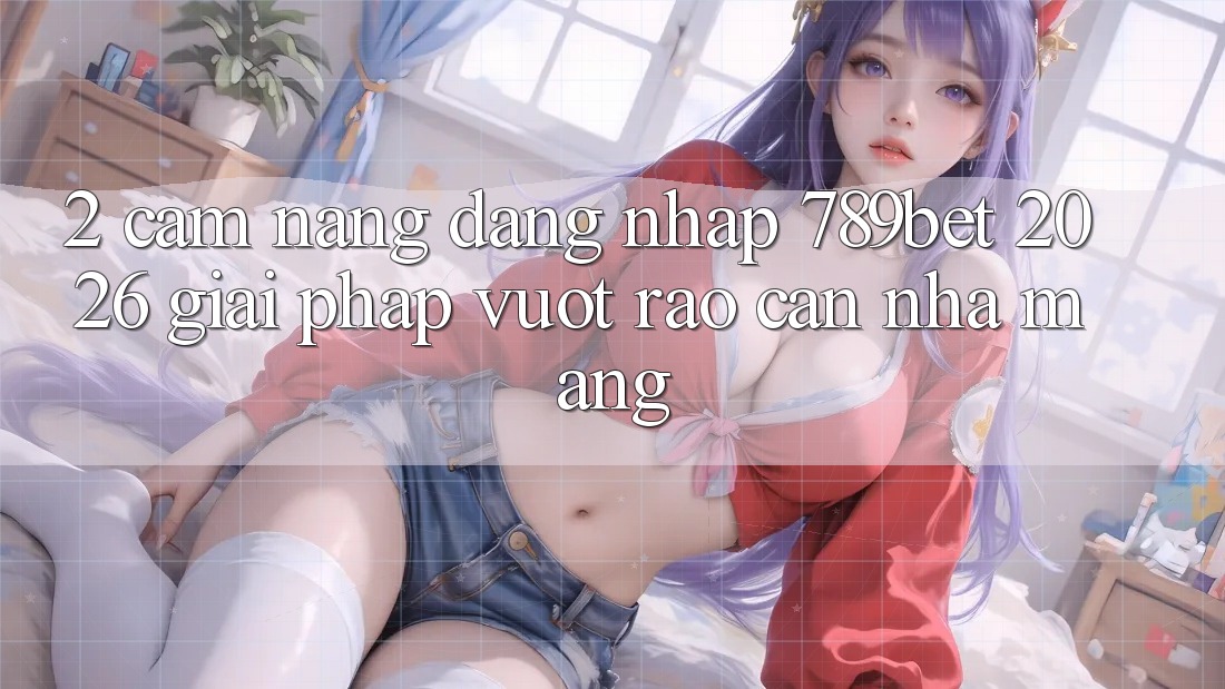 2. Cẩm nang Đăng Nhập 789bet 2026 - Giải Pháp Vượt Rào Cản Nhà Mạng