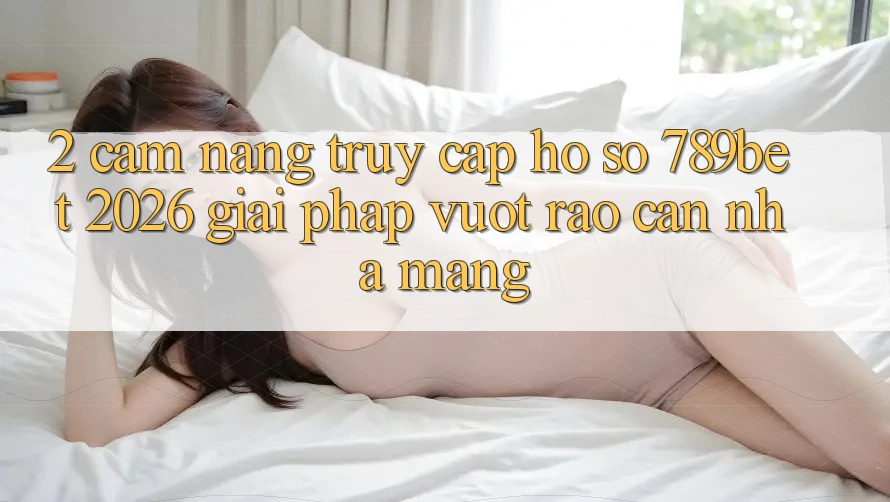 2. Cẩm nang Truy cập hồ sơ 789bet 2026 - Giải Pháp Vượt Rào Cản Nhà Mạng