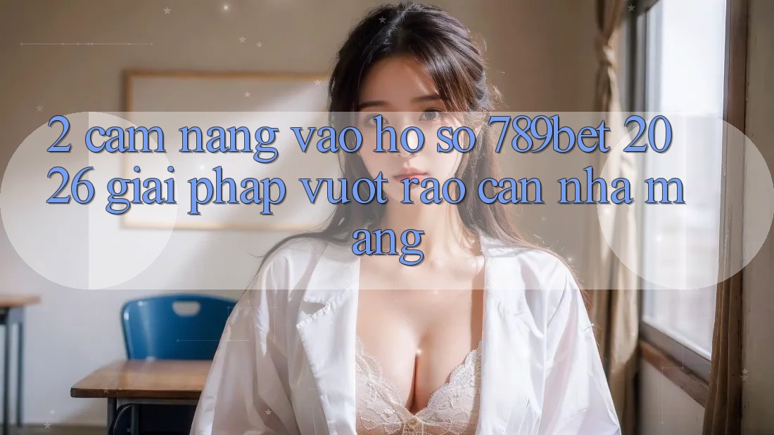 2. Cẩm nang Vào hồ sơ 789bet 2026 - Giải Pháp Vượt Rào Cản Nhà Mạng