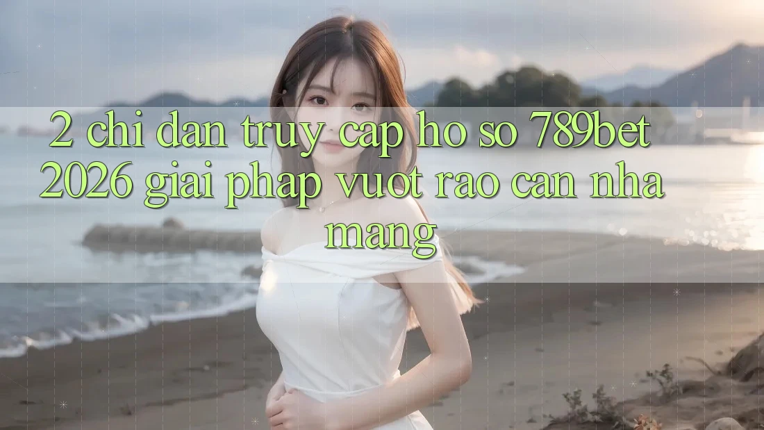 2. Chỉ dẫn Truy cập hồ sơ 789bet 2026 - Giải Pháp Vượt Rào Cản Nhà Mạng