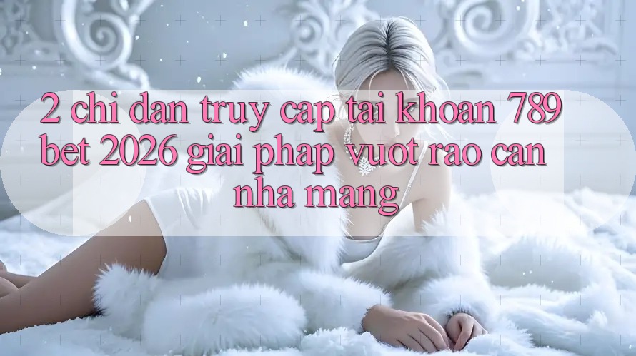 2. Chỉ dẫn Truy cập tài khoản 789bet 2026 - Giải Pháp Vượt Rào Cản Nhà Mạng