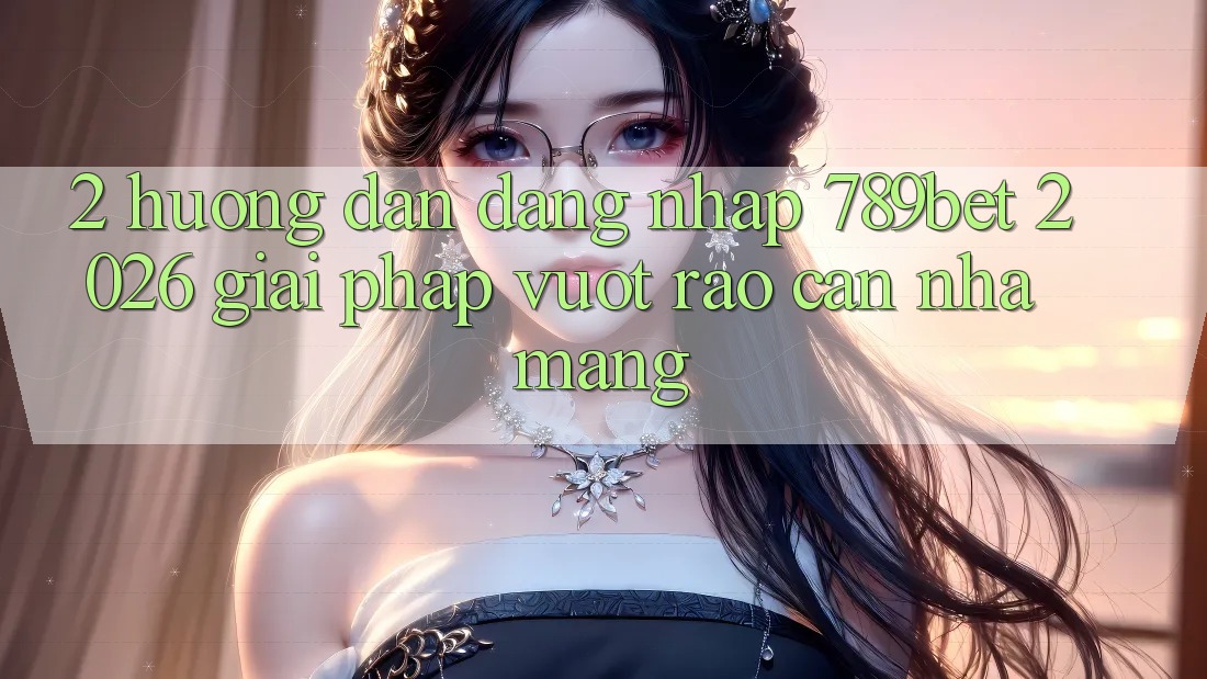 2. Hướng Dẫn Đăng Nhập 789bet 2026 - Giải Pháp Vượt Rào Cản Nhà Mạng