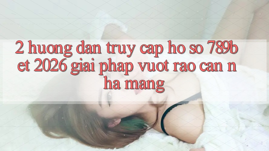 2. Hướng Dẫn Truy cập hồ sơ 789bet 2026 - Giải Pháp Vượt Rào Cản Nhà Mạng