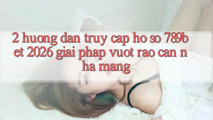 2. Hướng Dẫn Truy cập hồ sơ 789bet 2026 - Giải Pháp Vượt Rào Cản Nhà Mạng
