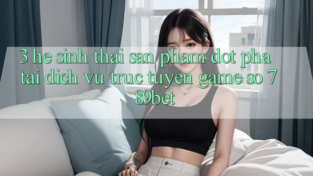 3. Hệ Sinh Thái Sản Phẩm Đột Phá Tại Dịch vụ trực tuyến Game Số 789bet