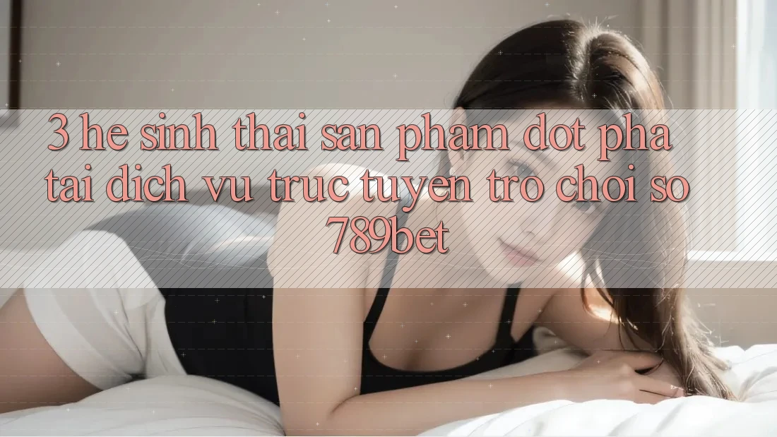 3. Hệ Sinh Thái Sản Phẩm Đột Phá Tại Dịch vụ trực tuyến Trò chơi Số 789bet