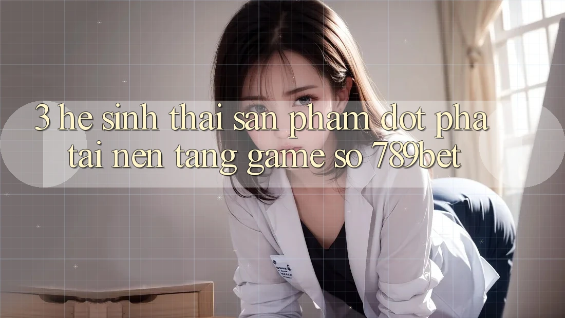 3. Hệ Sinh Thái Sản Phẩm Đột Phá Tại Nền Tảng Game Số 789bet