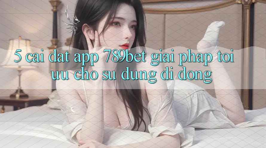 5. Cài đặt App 789bet - Giải Pháp Tối Ưu Cho Sử dụng Di Động