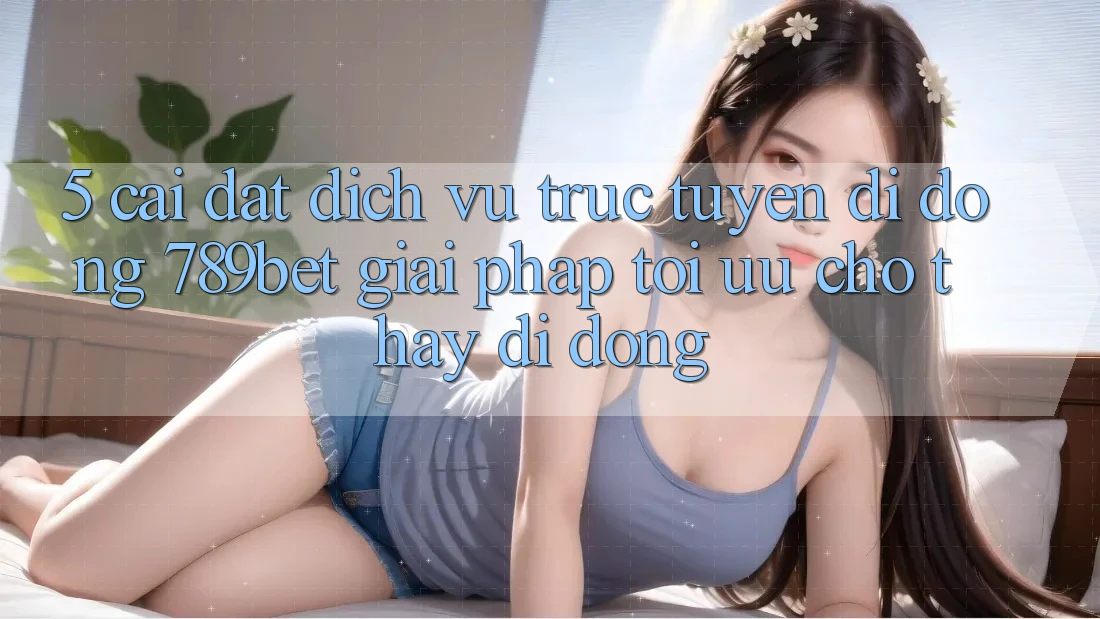 5. Cài đặt Dịch vụ trực tuyến di động 789bet - Giải Pháp Tối Ưu Cho Thấy Di Động