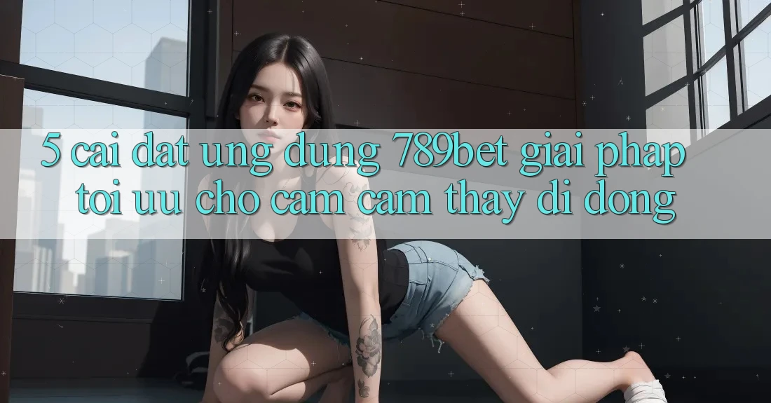 5. Cài đặt Ứng dụng 789bet - Giải Pháp Tối Ưu Cho Cảm cảm thấy Di Động 5. Cài đặt Ứng dụng 789bet - Giải Pháp Tối Ưu Cho Cảm cảm thấy Di Động