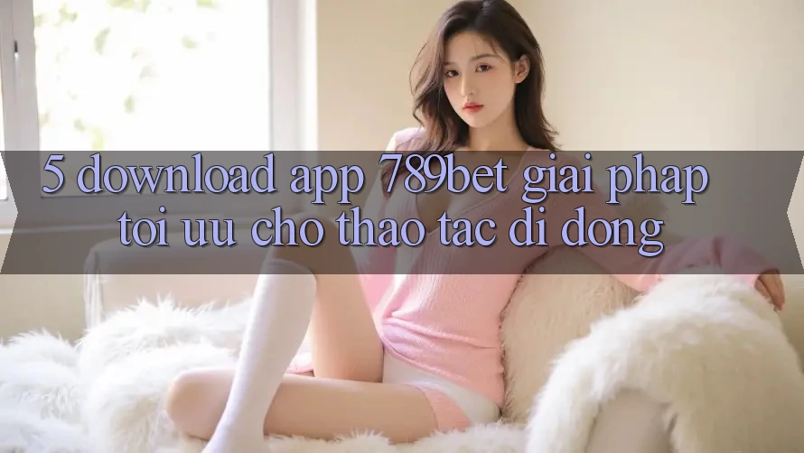 5. Download App 789bet - Giải Pháp Tối Ưu Cho Thao tác Di Động