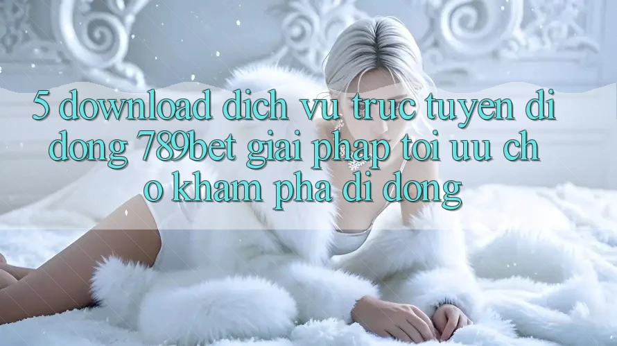 5. Download Dịch vụ trực tuyến di động 789bet - Giải Pháp Tối Ưu Cho Khám phá Di Động