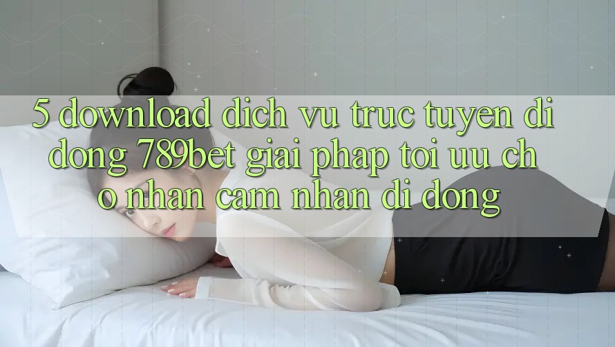 5. Download Dịch vụ trực tuyến di động 789bet - Giải Pháp Tối Ưu Cho Nhận cảm nhận Di Động