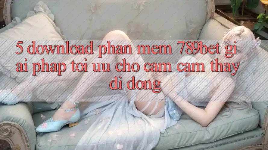 5. Download Phần mềm 789bet - Giải Pháp Tối Ưu Cho Cảm cảm thấy Di Động
