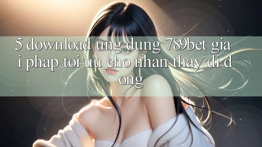 5. Download Ứng dụng 789bet - Giải Pháp Tối Ưu Cho Nhận thấy Di Động