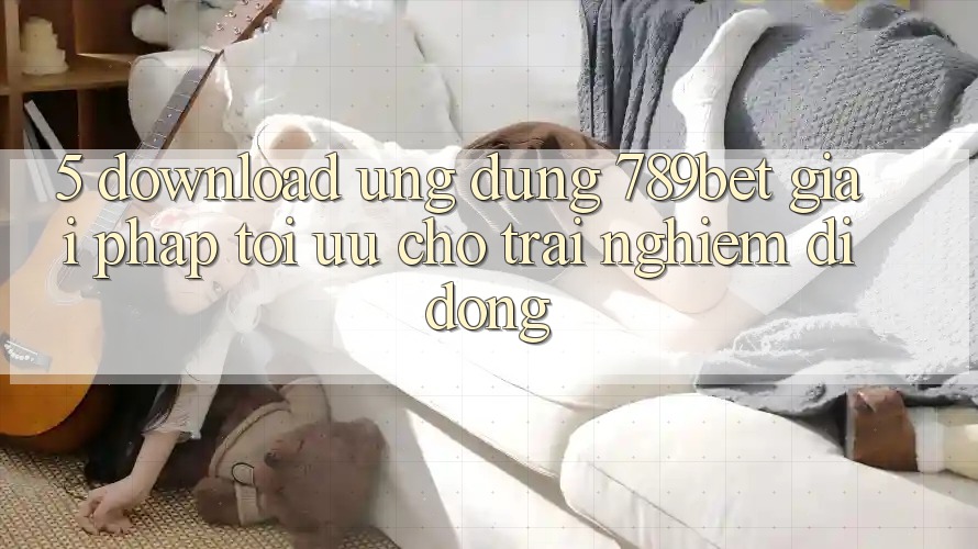 5. Download Ứng dụng 789bet - Giải Pháp Tối Ưu Cho Trải Nghiệm Di Động