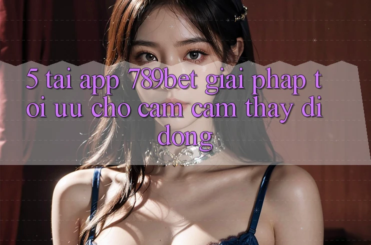 5. Tải App 789bet - Giải Pháp Tối Ưu Cho Cảm cảm thấy Di Động