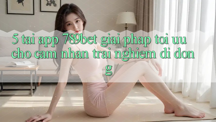 5. Tải App 789bet - Giải Pháp Tối Ưu Cho Cảm nhận trải nghiệm Di Động