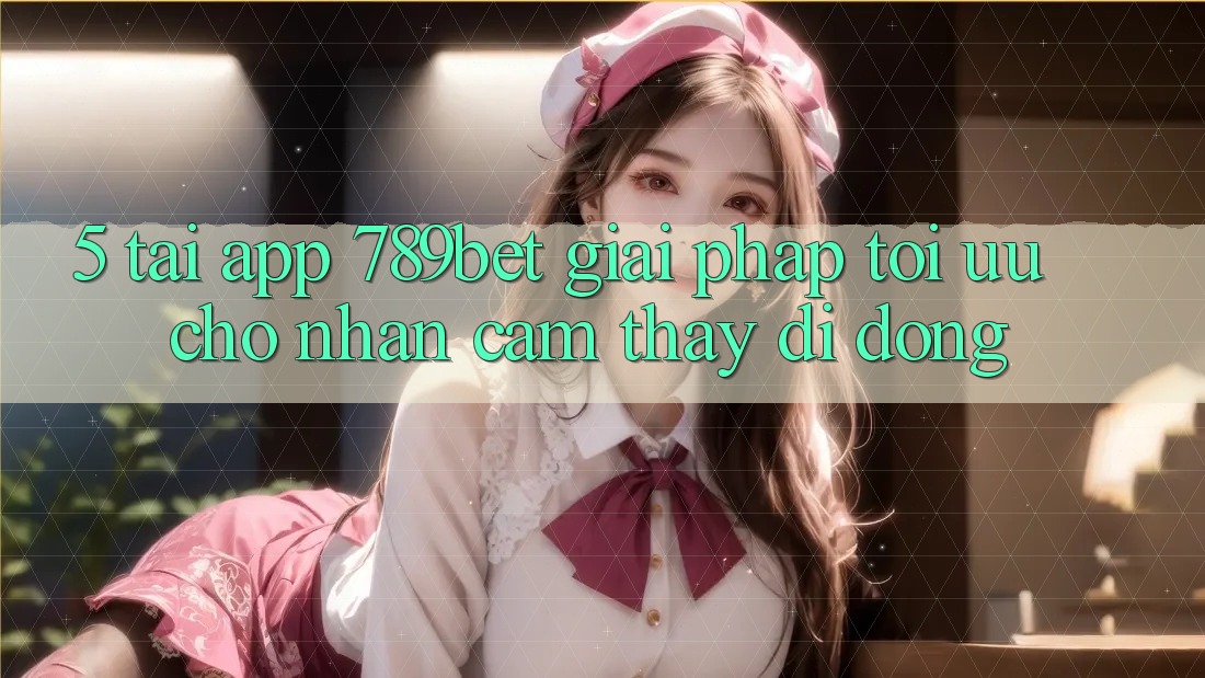 5. Tải App 789bet - Giải Pháp Tối Ưu Cho Nhận cảm thấy Di Động