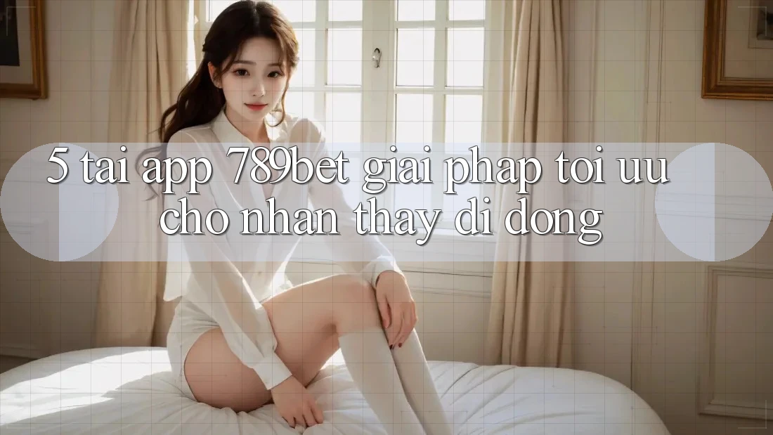 5. Tải App 789bet - Giải Pháp Tối Ưu Cho Nhận thấy Di Động