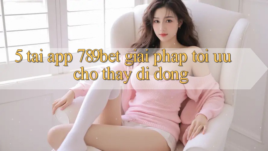 5. Tải App 789bet - Giải Pháp Tối Ưu Cho Thấy Di Động