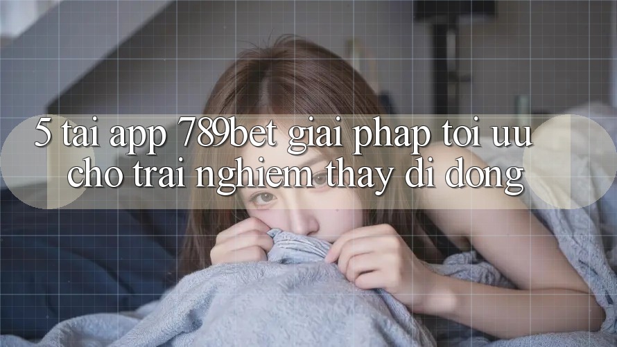 5. Tải App 789bet - Giải Pháp Tối Ưu Cho Trải nghiệm thấy Di Động