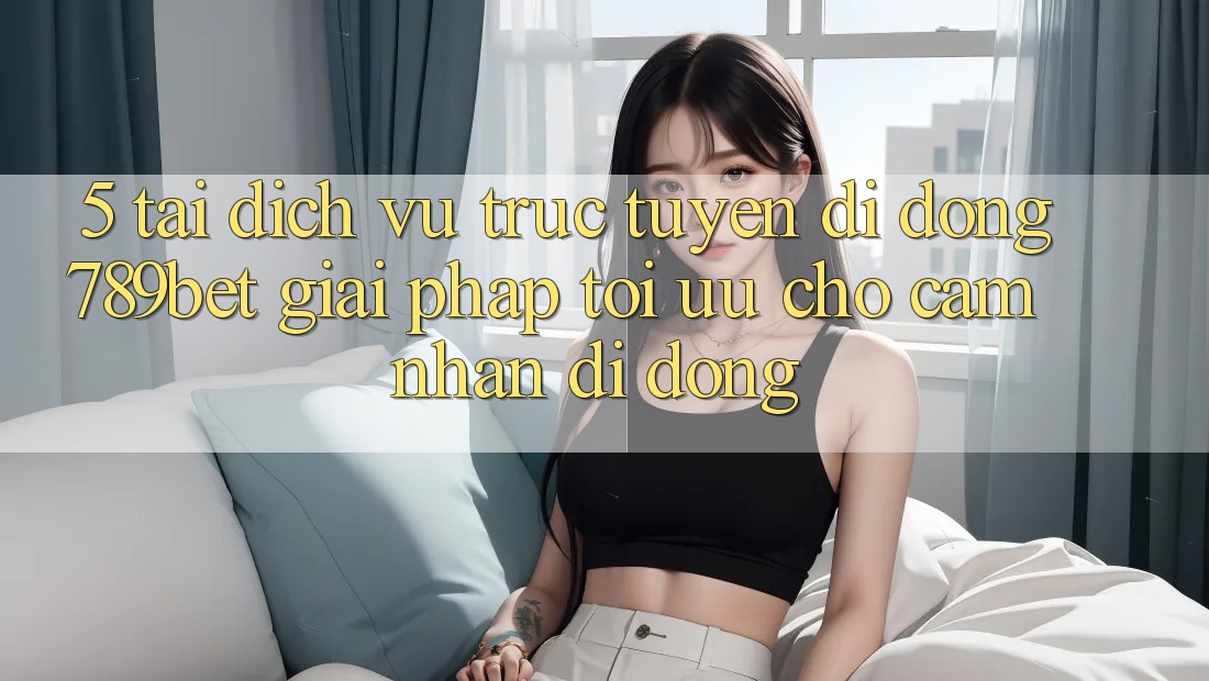 5. Tải Dịch vụ trực tuyến di động 789bet - Giải Pháp Tối Ưu Cho Cảm nhận Di Động