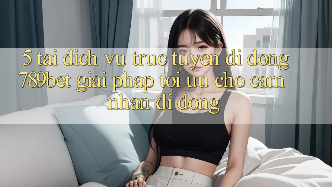 5. Tải Dịch vụ trực tuyến di động 789bet - Giải Pháp Tối Ưu Cho Cảm nhận Di Động