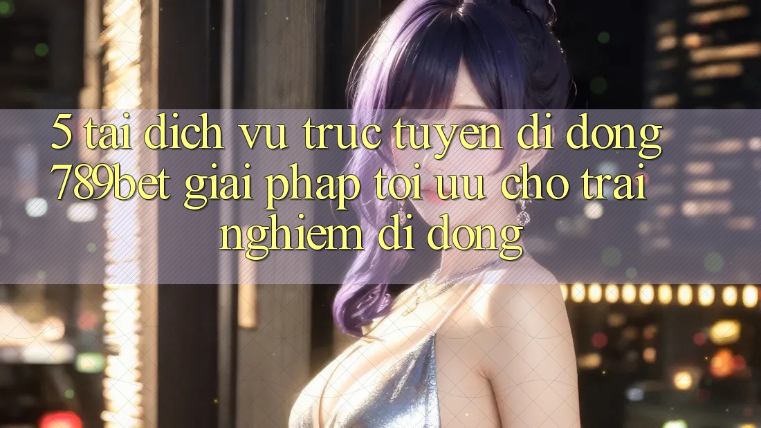 5. Tải Dịch vụ trực tuyến di động 789bet - Giải Pháp Tối Ưu Cho Trải Nghiệm Di Động