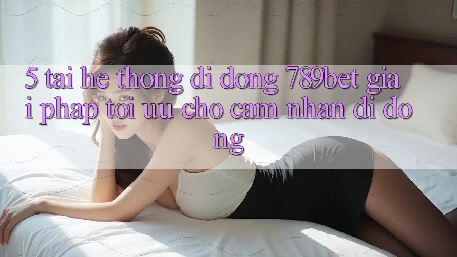 5. Tải Hệ thống di động 789bet - Giải Pháp Tối Ưu Cho Cảm nhận Di Động 5. Tải Hệ thống di động 789bet - Giải Pháp Tối Ưu Cho Cảm nhận Di Động