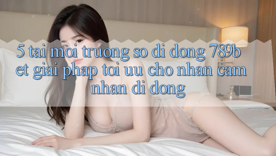 5. Tải Môi trường số di động 789bet - Giải Pháp Tối Ưu Cho Nhận cảm nhận Di Động