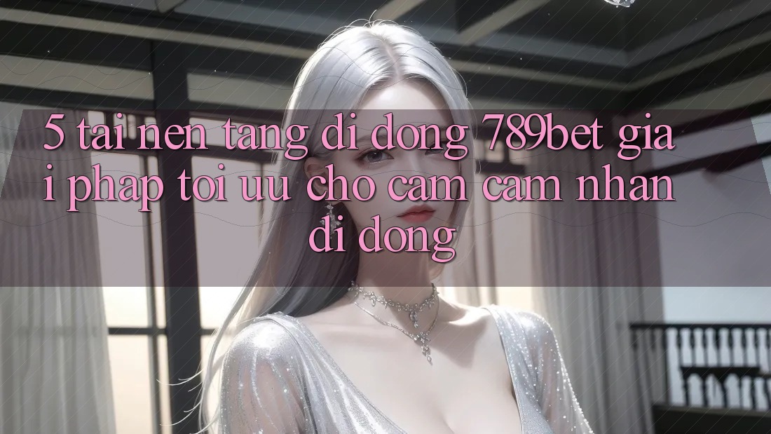 5. Tải Nền tảng di động 789bet - Giải Pháp Tối Ưu Cho Cảm cảm nhận Di Động