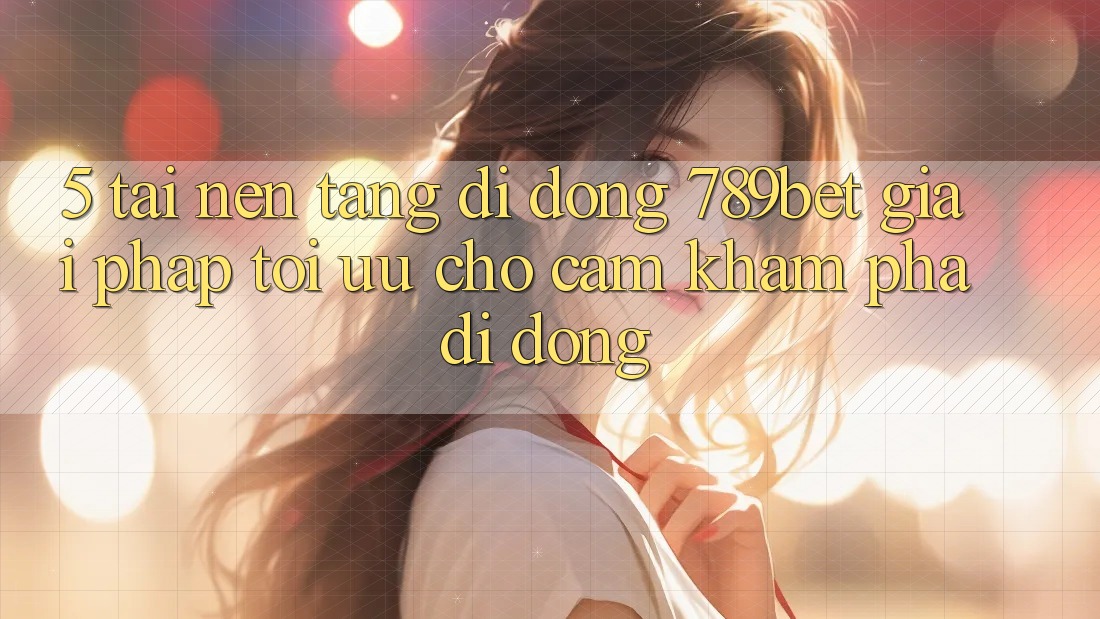 5. Tải Nền tảng di động 789bet - Giải Pháp Tối Ưu Cho Cảm khám phá Di Động